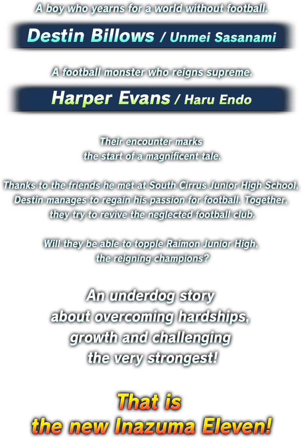 A boy who yearns for a world without football. Destin Billows/Unmei Sasanami A football monster who reigns supreme. Harper Evans/Haru Endo Their encounter marks the start of a magnificent tale. Thanks to the friends he met at South Cirrus Junior High School, Destin manages to regain his passion for football. Together, they try to revive the neglected football club. Will they be able to topple Raimon Junior High, the reigning champions? An underdog story about overcoming hardships, growth and challenging the very strongest! That is the new Inazuma Eleven!