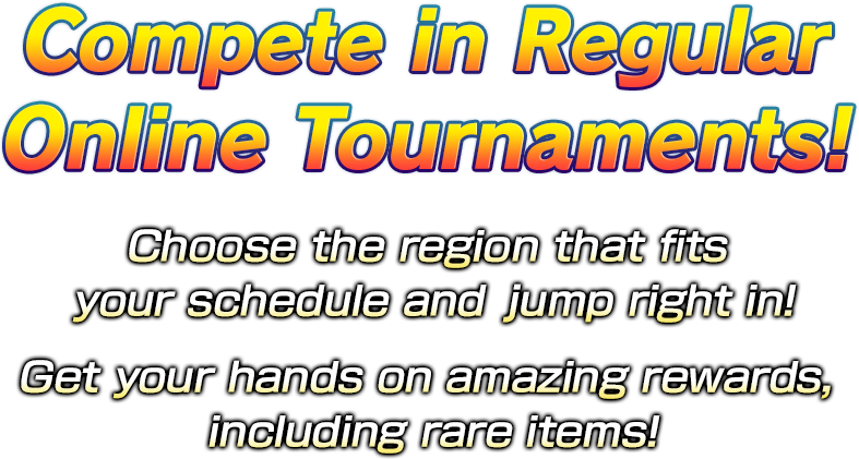 Compete in regular online tournaments. Choose the region that fits your schedule and jump right in! Get your hands on amazing rewards, including rare items!