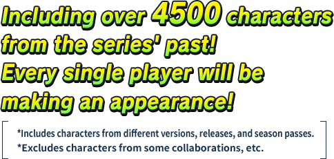 Including over 4500 characters from the series' past! Every single player will be making an appearance!*Includes characters from different versions, releases, and season passes.*Excluding characters from some collaborations, etc.