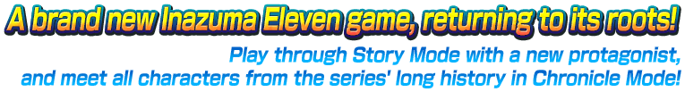 A brand new Inazuma Eleven game, returning to its roots!／Play through Story Mode with a new protagonist, and meet all characters from the series' long history in Chronicle Mode!