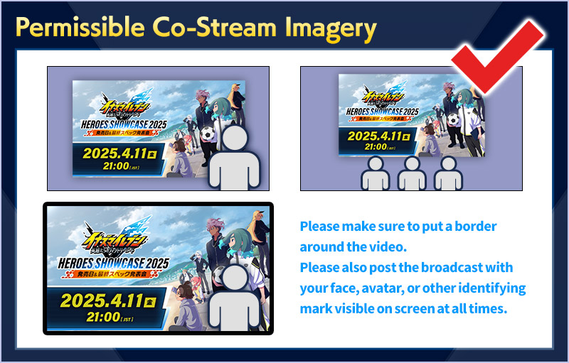 Permissible Co-Stream Imagery／Please make sure to put a border around the video.Please also post the broadcast with your face, avatar, or other identifying mark visible on screen at all times.