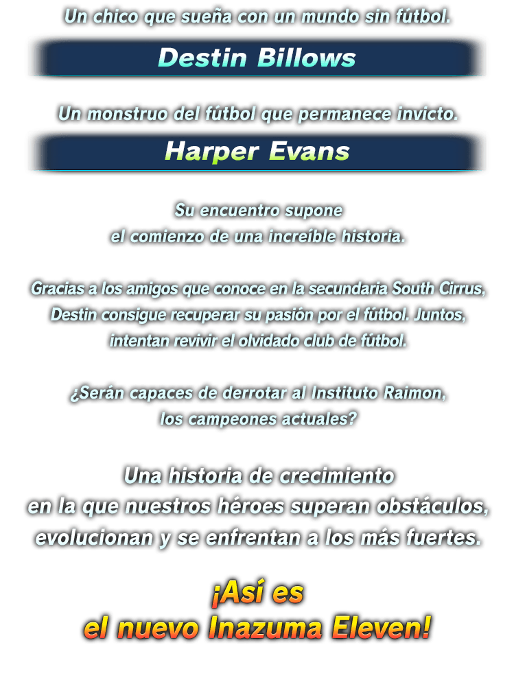 Un chico que sueña con un mundo sin fútbol. Destin Billows／Un monstruo del fútbol que permanece invicto. Harper Evans／Su encuentro supone el comienzo de una increíble historia.／Gracias a los amigos que conoce en la secundaria South Cirrus, Destin consigue recuperar su pasión por el fútbol. Juntos, intentan revivir el olvidado club de fútbol.／¿Serán capaces de derrotar al Instituto Raimon, los campeones actuales?／Una historia de crecimiento en la que nuestros héroes superan obstáculos, evolucionan y se enfrentan a los más fuertes.／¡Así es　el nuevo Inazuma Eleven!