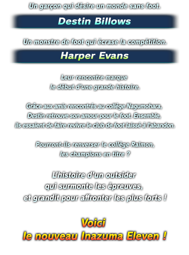 Un garçon qui désire un monde sans foot. Destin Billows／Un monstre de foot qui écrase la compétition.<br />
Harper Evans／Leur rencontre marque le début d'une grande histoire.／Grâce aux amis rencontrés au collège Nagumohara, Destin retrouve son amour pour le foot. Ensemble, ils essaient de faire revivre le club de foot laissé à l'abandon.／Pourront-ils renverser le collège Raimon, les champions en titre ?／L'histoire d'un outsider qui surmonte les épreuves, et grandit pour affronter les plus forts !／Voici le nouveau Inazuma Eleven !