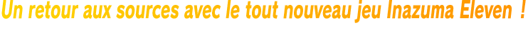Un retour aux sources avec le tout nouveau jeu Inazuma Eleven ! Jouez au mode Histoire avec un nouveau protagoniste, et rencontrez de nouveaux personnages tirés de la saga emblématique dans le mode Chronique !