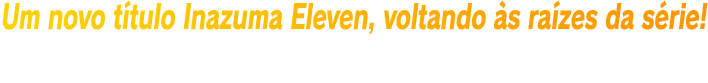 Um novo título Inazuma Eleven, voltando às raízes da série! Jogue o Modo História com um novo protagonista, e reencontre os personagens clássicos da série no Modo Crônica!