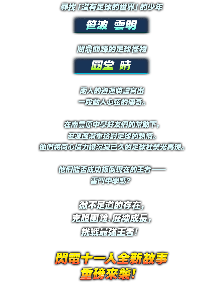 尋找「沒有足球的世界」的少年 笹波 雲明／問鼎巔峰的足球怪物圓堂 晴／兩人的邂逅將譜寫出 一段動人心弦的傳奇。／在南雲原中學好友們的幫助下，笹波逐漸重拾對足球的熱情。他們將同心協力讓沉寂已久的足球社榮光再現。／他們能否成功扳倒現在的王者——雷門中學嗎？／微不足道的存在，克服困難、歷練成長，挑戰最強王者！／閃電十一人全新故事重磅來襲！
